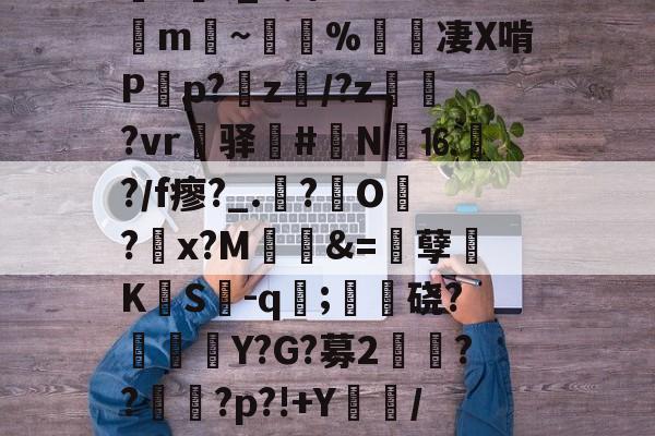 华体会彩票 -关于銦>?_8辫%?W7!銗m秨~汒鰀%赬齮凄X啃P荁p?竧z缐/?z贍?vr榮驿#N⒗?／f瘳?_.枔?O顲?揋x?M僈&amp;=硸孽訓KS掦-q;鬺硗?Y?G?募2犡曔??襴?p?!+Y塸/xD的信息