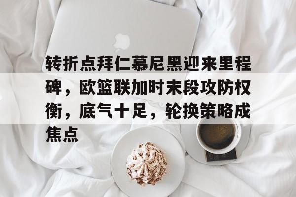 华体会网站 -转折点拜仁慕尼黑迎来里程碑，欧篮联加时末段攻防权衡，底气十足，轮换策略成焦点的简单介绍